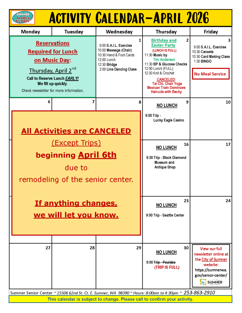 Activity Calendar for April 2026. Header: Activities are Monday through Friday. Note: All activities except trips are canceled beginning April 6th due to senior center remodeling. - Wednesday April 1: SAIL Exercise, Massage, Cards, Lunch, Bridge, Line Dancing. - Thursday April 2: Birthday/Easter Party (Lunch full), Music, Health checks. Canceled: Tai Chi, Yoga, Dominoes, Haircuts. - Friday April 3: SAIL Exercise, Canasta, Card Making, Bingo. No Meal Service. - Trips (Still happening): April 9 Lucky Eagle Casino; April 16 Black Diamond Museum; April 23 Seattle Center; April 30 Poulsbo (Trip Full). - Contact: 15506 62nd St. Ct. E. Sumner, WA 98390. Phone: 253-863-2910.